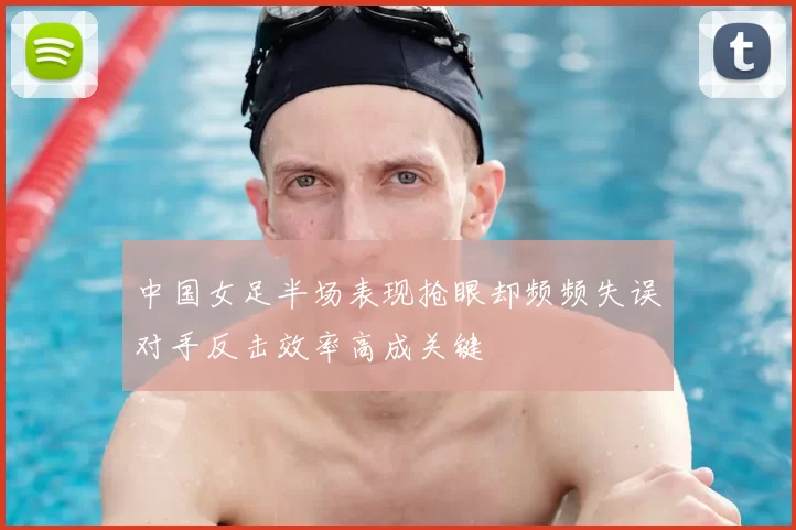 中国女足半场表现抢眼却频频失误对手反击效率高成关键