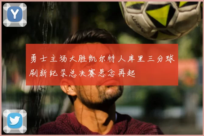 勇士主场大胜凯尔特人库里三分球刷新纪录总决赛悬念再起