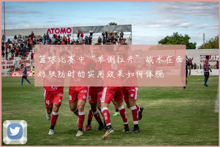 篮球比赛中“单侧拉开”战术在面对联防时的实用效果如何体现