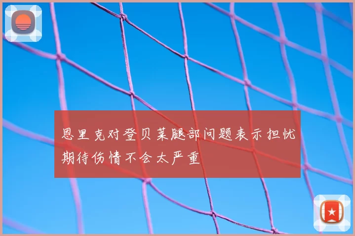 恩里克对登贝莱腿部问题表示担忧期待伤情不会太严重
