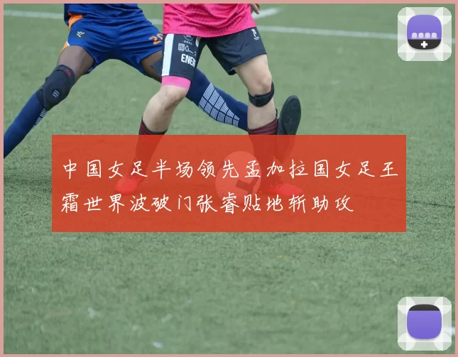 中国女足半场领先孟加拉国女足王霜世界波破门张睿贴地斩助攻