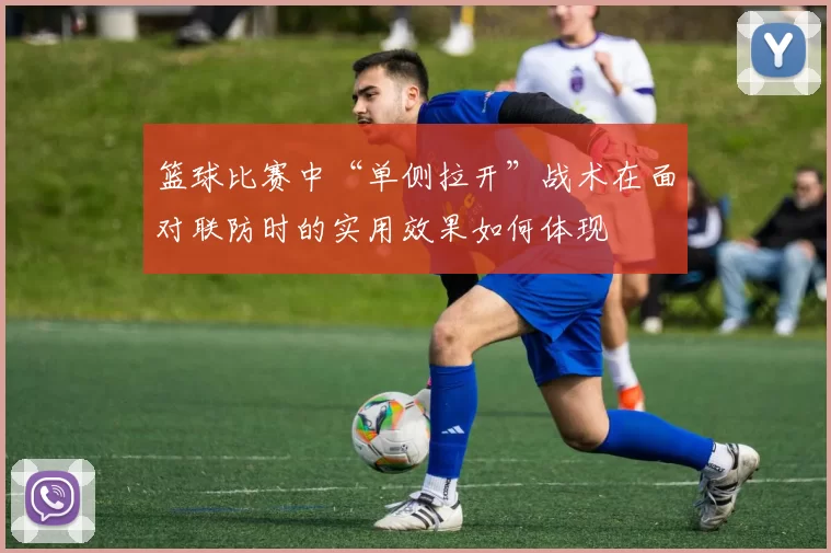 篮球比赛中“单侧拉开”战术在面对联防时的实用效果如何体现