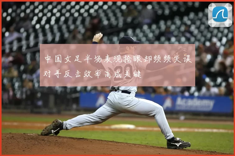中国女足半场表现抢眼却频频失误对手反击效率高成关键