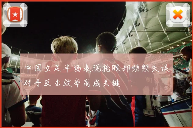 中国女足半场表现抢眼却频频失误对手反击效率高成关键