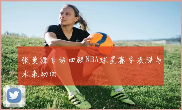 张曼源专访回顾NBA球星赛季表现与未来动向