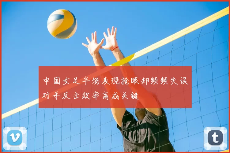 中国女足半场表现抢眼却频频失误对手反击效率高成关键
