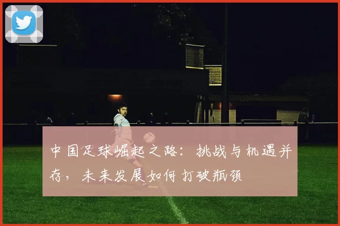 中国足球崛起之路：挑战与机遇并存，未来发展如何打破瓶颈