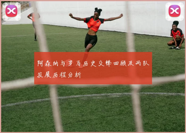 阿森纳与罗马历史交锋回顾及两队发展历程分析