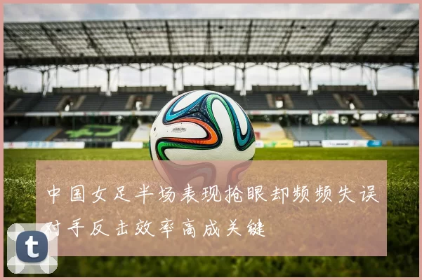 中国女足半场表现抢眼却频频失误对手反击效率高成关键