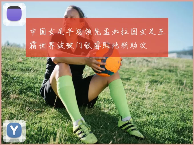 中国女足半场领先孟加拉国女足王霜世界波破门张睿贴地斩助攻