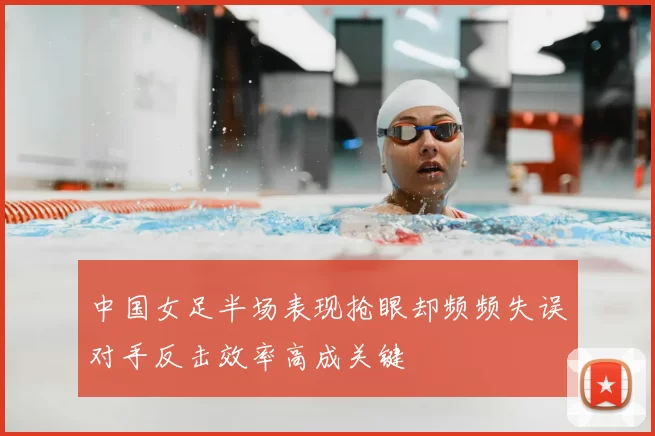 中国女足半场表现抢眼却频频失误对手反击效率高成关键