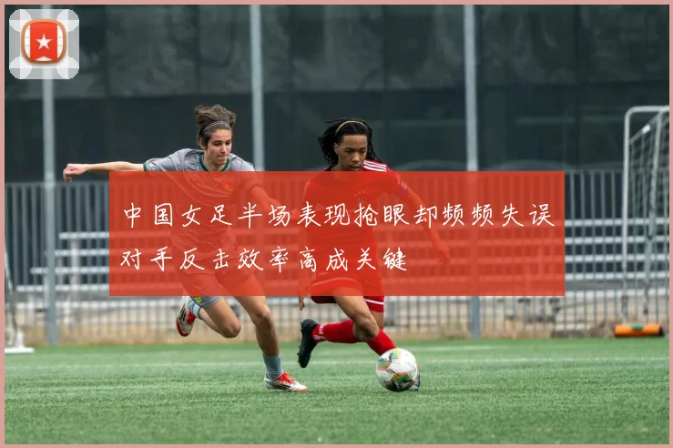 中国女足半场表现抢眼却频频失误对手反击效率高成关键