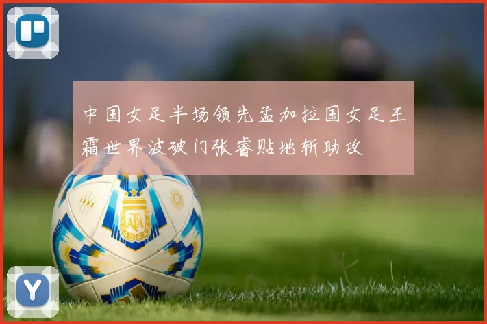 中国女足半场领先孟加拉国女足王霜世界波破门张睿贴地斩助攻