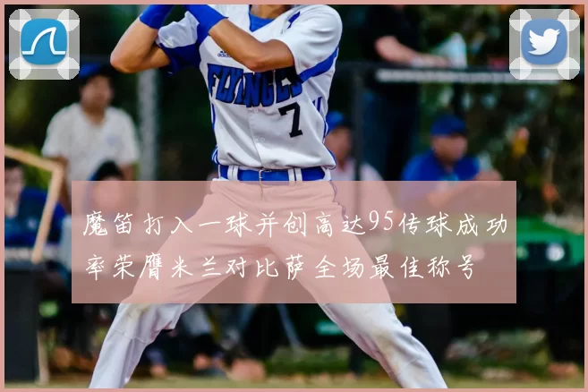 魔笛打入一球并创高达95传球成功率荣膺米兰对比萨全场最佳称号