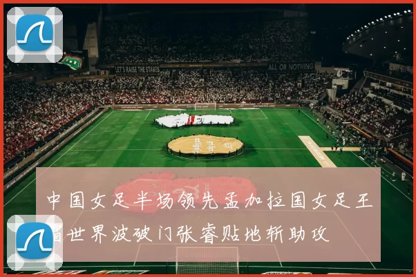 中国女足半场领先孟加拉国女足王霜世界波破门张睿贴地斩助攻