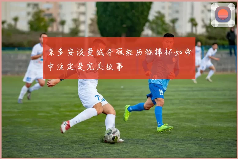 京多安谈曼城夺冠经历称捧杯如命中注定是完美故事