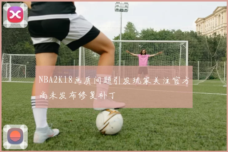 NBA2K18画质问题引发玩家关注官方尚未发布修复补丁