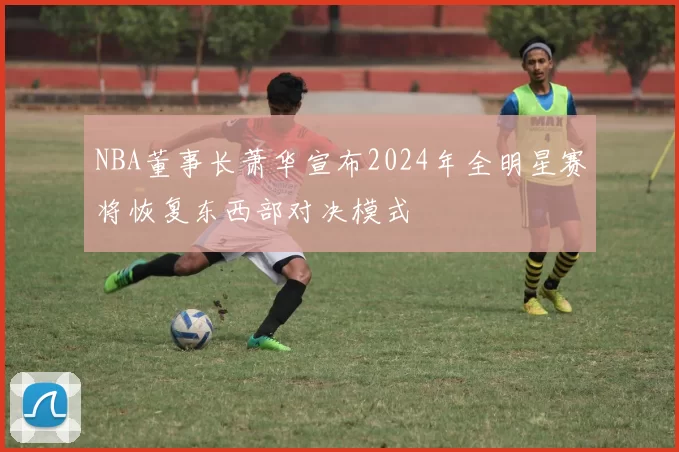 NBA董事长萧华宣布2024年全明星赛将恢复东西部对决模式