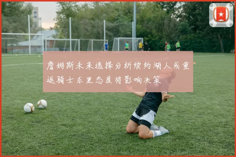 詹姆斯未来选择分析续约湖人或重返骑士东里态度将影响决策