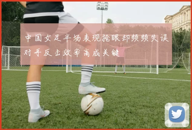 中国女足半场表现抢眼却频频失误对手反击效率高成关键