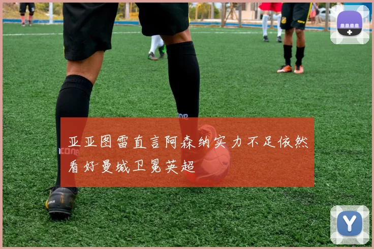 亚亚图雷直言阿森纳实力不足依然看好曼城卫冕英超