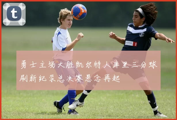 勇士主场大胜凯尔特人库里三分球刷新纪录总决赛悬念再起