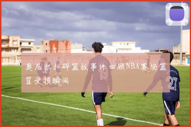 奥尼尔扣碎篮板事件回顾NBA赛场篮筐受损瞬间