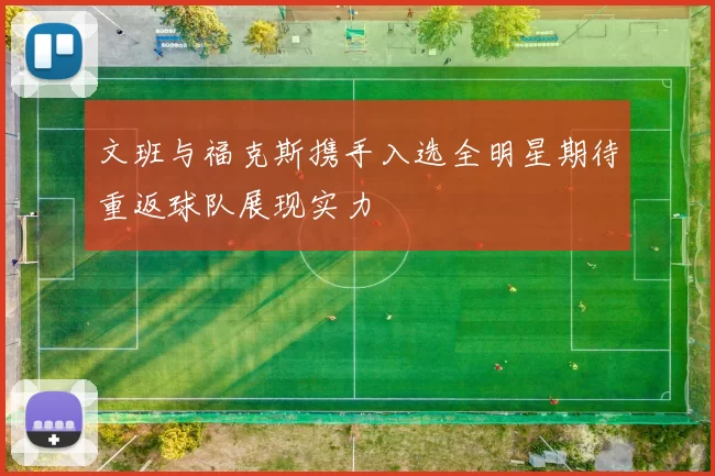 文班与福克斯携手入选全明星期待重返球队展现实力