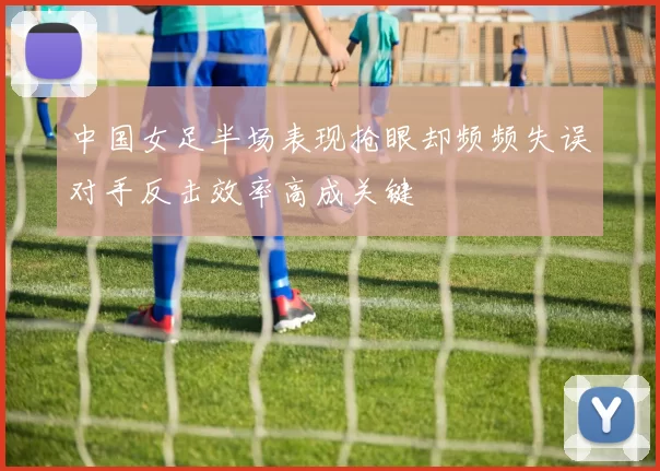 中国女足半场表现抢眼却频频失误对手反击效率高成关键