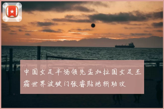 中国女足半场领先孟加拉国女足王霜世界波破门张睿贴地斩助攻