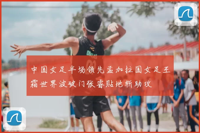 中国女足半场领先孟加拉国女足王霜世界波破门张睿贴地斩助攻