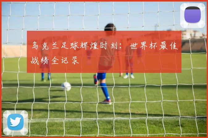 乌克兰足球辉煌时刻：世界杯最佳战绩全记录