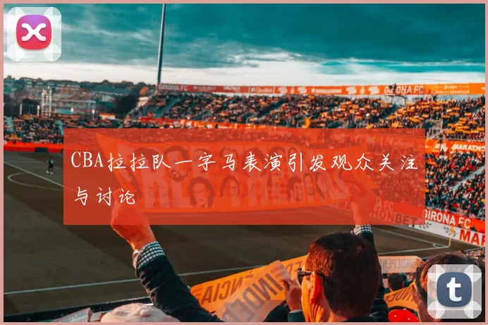 CBA拉拉队一字马表演引发观众关注与讨论