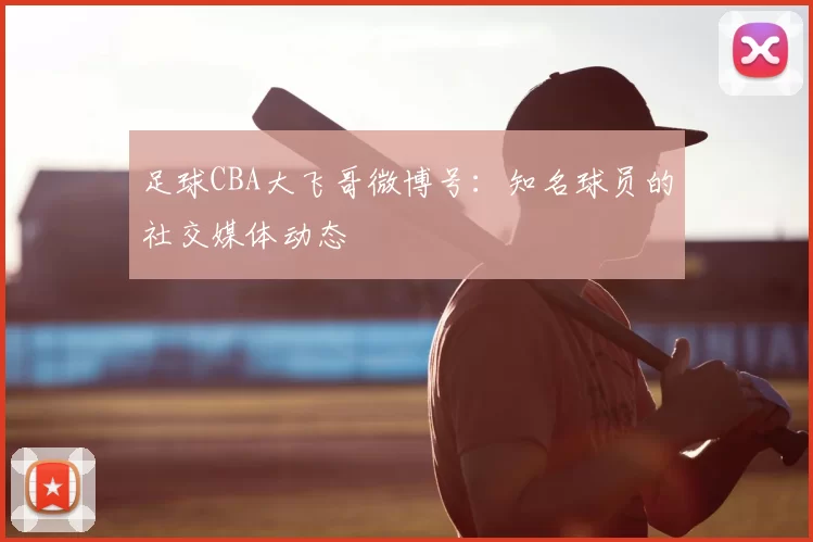 足球CBA大飞哥微博号：知名球员的社交媒体动态
