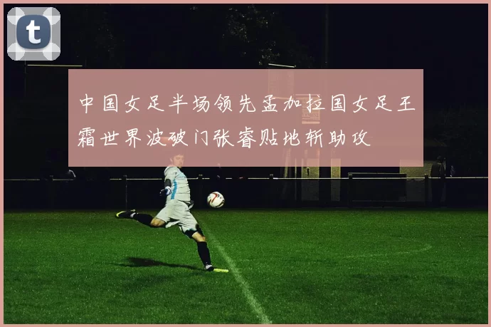 中国女足半场领先孟加拉国女足王霜世界波破门张睿贴地斩助攻