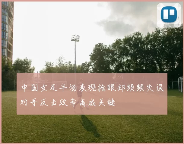 中国女足半场表现抢眼却频频失误对手反击效率高成关键