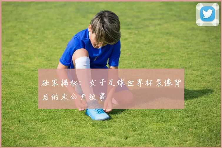 独家揭秘：女子足球世界杯录像背后的未公开故事
