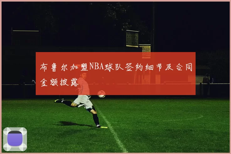 布鲁尔加盟NBA球队签约细节及合同金额披露