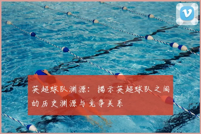 英超球队渊源：揭示英超球队之间的历史渊源与竞争关系