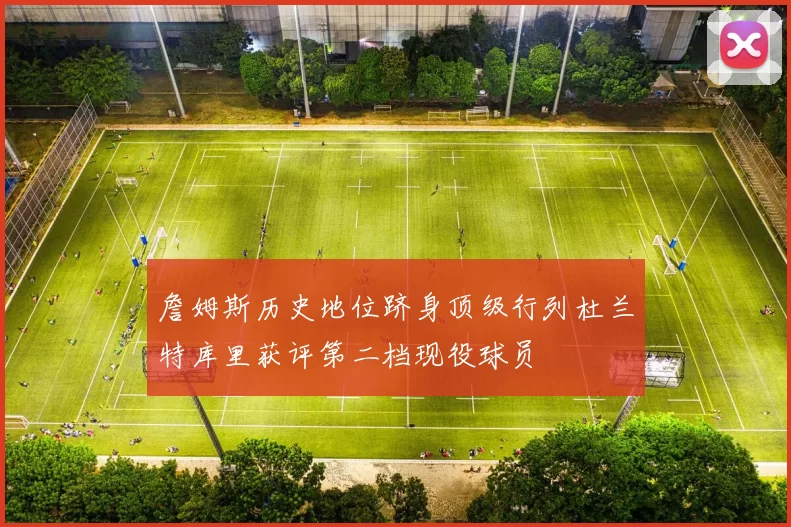 詹姆斯历史地位跻身顶级行列杜兰特库里获评第二档现役球员