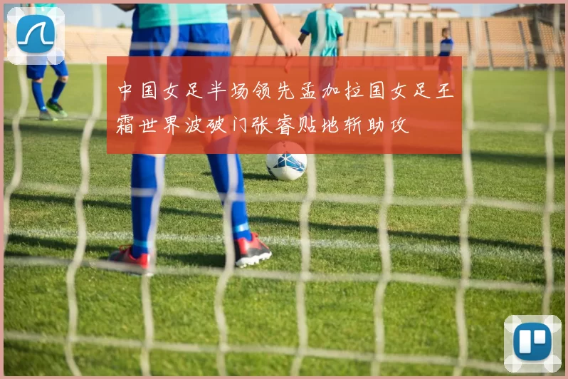 中国女足半场领先孟加拉国女足王霜世界波破门张睿贴地斩助攻