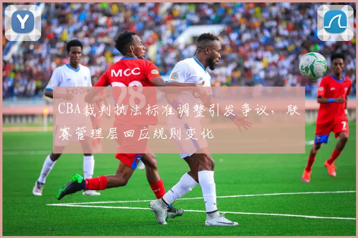 CBA裁判执法标准调整引发争议，联赛管理层回应规则变化