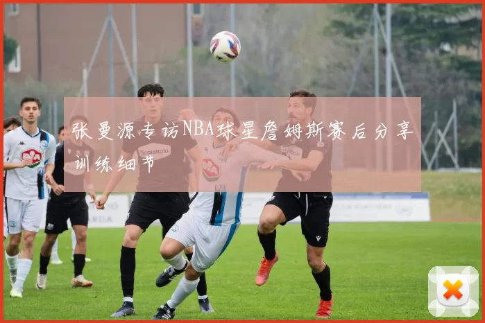 张曼源专访NBA球星詹姆斯赛后分享训练细节