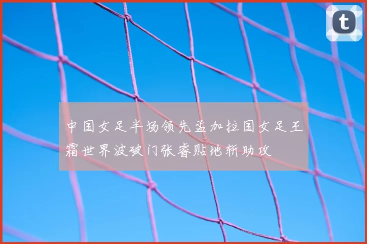 中国女足半场领先孟加拉国女足王霜世界波破门张睿贴地斩助攻