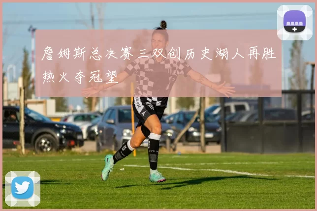 詹姆斯总决赛三双创历史湖人再胜热火夺冠望