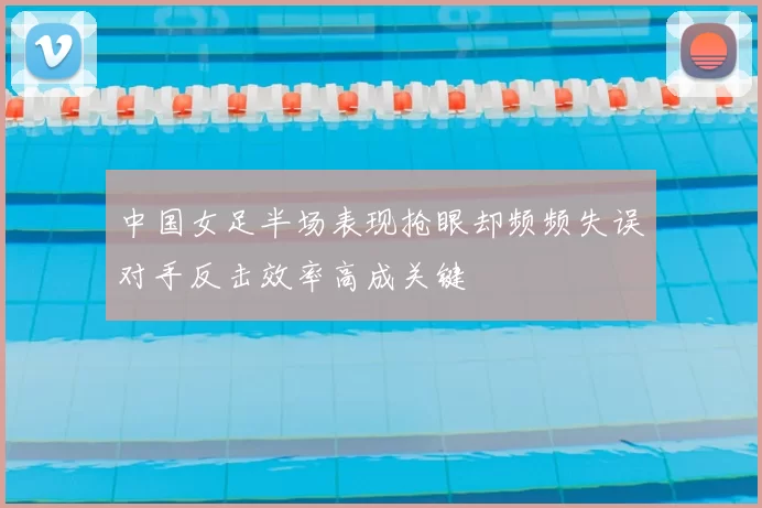 中国女足半场表现抢眼却频频失误对手反击效率高成关键