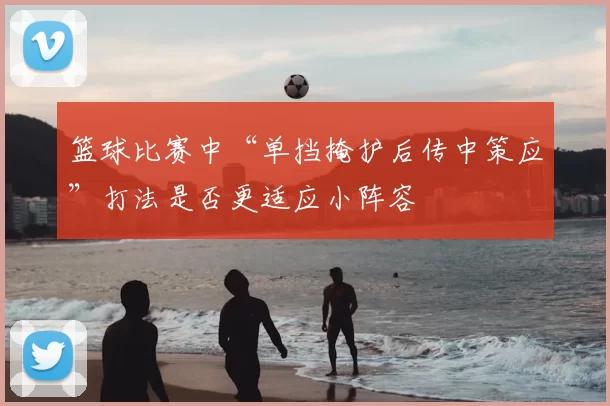 篮球比赛中“单挡掩护后传中策应”打法是否更适应小阵容