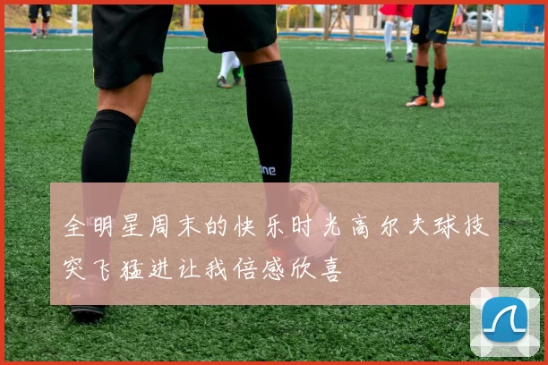 全明星周末的快乐时光高尔夫球技突飞猛进让我倍感欣喜