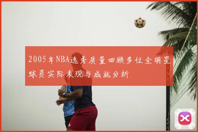 2005年NBA选秀质量回顾多位全明星球员实际表现与成就分析