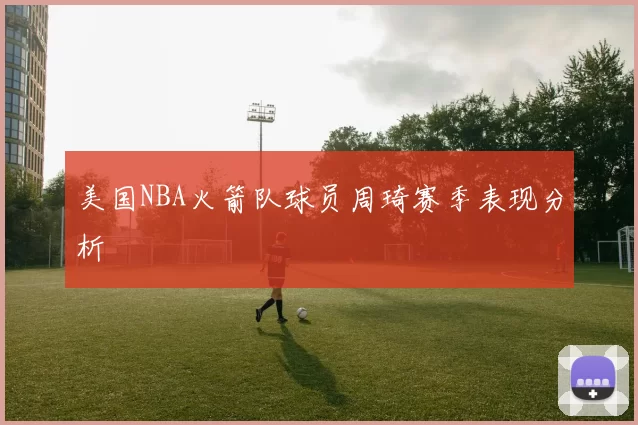 美国NBA火箭队球员周琦赛季表现分析